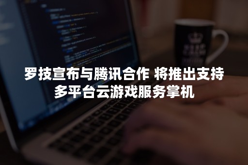 罗技宣布与腾讯合作 将推出支持多平台云游戏服务掌机