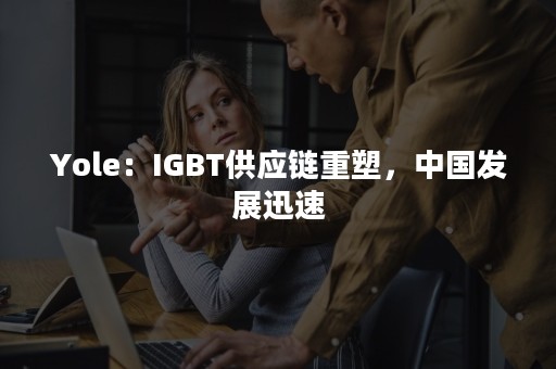 Yole：IGBT供应链重塑，中国发展迅速