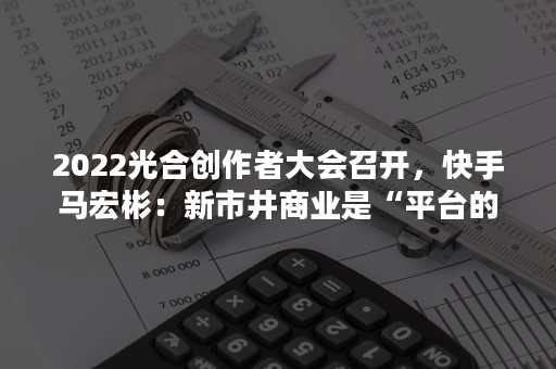 2022光合创作者大会召开，快手马宏彬：新市井商业是“平台的平台”