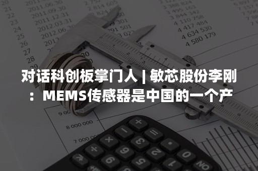 对话科创板掌门人 | 敏芯股份李刚：MEMS传感器是中国的一个产业机遇