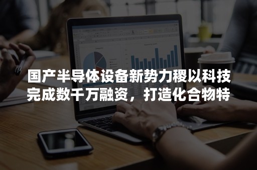 国产半导体设备新势力稷以科技完成数千万融资，打造化合物特色设备龙头