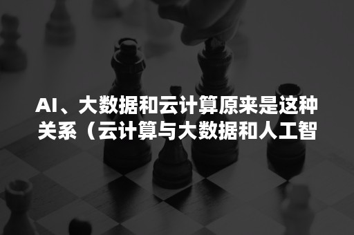 AI、大数据和云计算原来是这种关系（云计算与大数据和人工智能的关系）