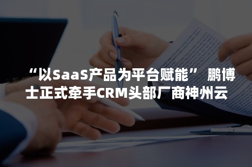 “以SaaS产品为平台赋能” 鹏博士正式牵手CRM头部厂商神州云动