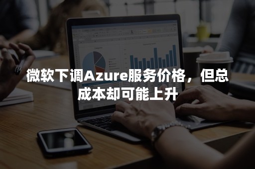 微软下调Azure服务价格，但总成本却可能上升