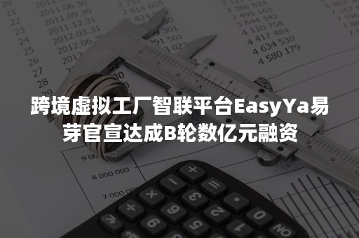 跨境虚拟工厂智联平台EasyYa易芽官宣达成B轮数亿元融资