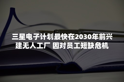 三星电子计划最快在2030年前兴建无人工厂 因对员工短缺危机