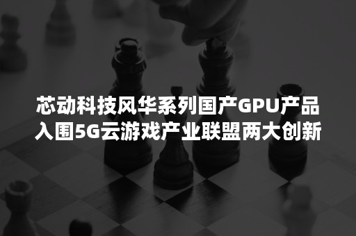 芯动科技风华系列国产GPU产品入围5G云游戏产业联盟两大创新榜