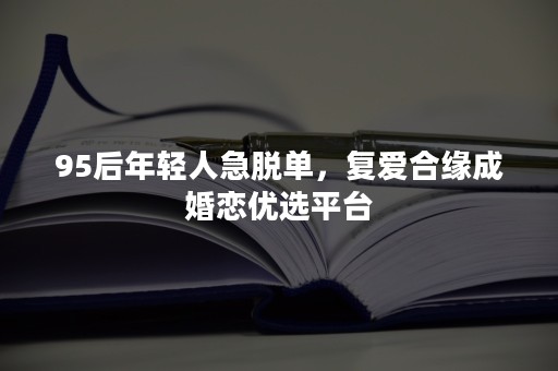 95后年轻人急脱单，复爱合缘成婚恋优选平台