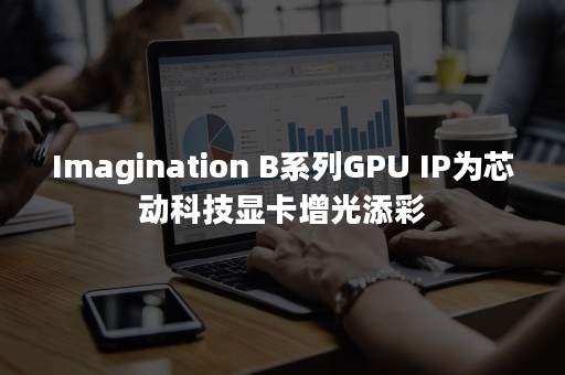 Imagination B系列GPU IP为芯动科技显卡增光添彩