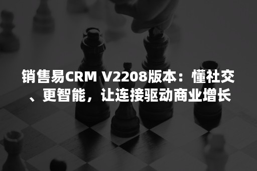 销售易CRM V2208版本：懂社交、更智能，让连接驱动商业增长！