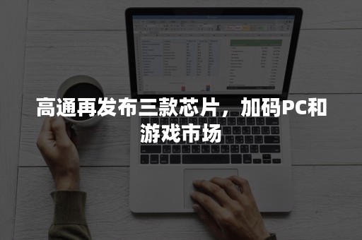 高通再发布三款芯片，加码PC和游戏市场