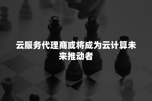 云服务代理商或将成为云计算未来推动者