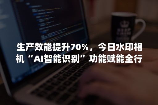 生产效能提升70%，今日水印相机“AI智能识别”功能赋能全行业