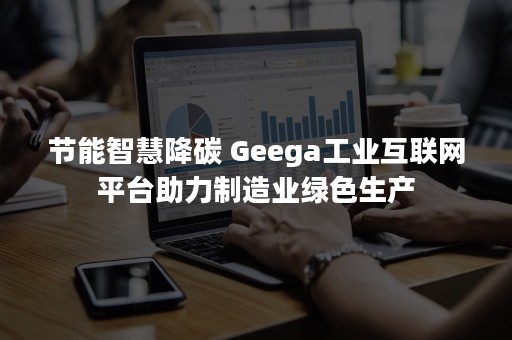 节能智慧降碳 Geega工业互联网平台助力制造业绿色生产