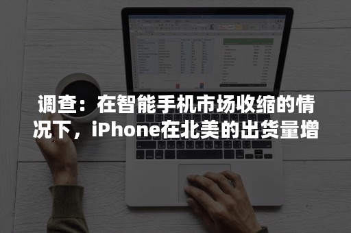 调查：在智能手机市场收缩的情况下，iPhone在北美的出货量增长了3%