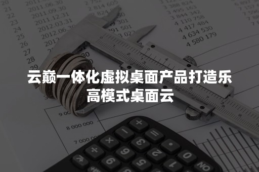 云巅一体化虚拟桌面产品打造乐高模式桌面云