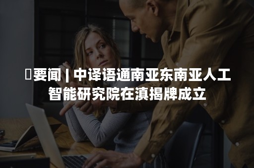 ​要闻 | 中译语通南亚东南亚人工智能研究院在滇揭牌成立