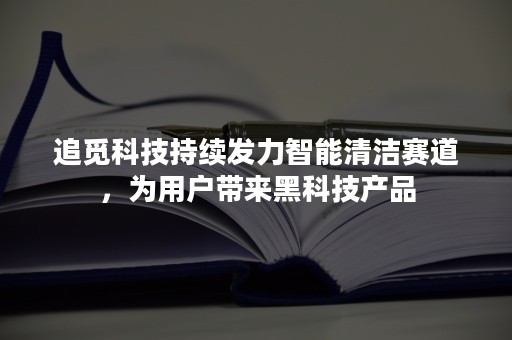 追觅科技持续发力智能清洁赛道，为用户带来黑科技产品