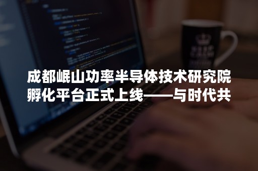 成都岷山功率半导体技术研究院孵化平台正式上线——与时代共谋，创产业集群！