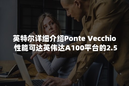 英特尔详细介绍Ponte Vecchio 性能可达英伟达A100平台的2.5倍