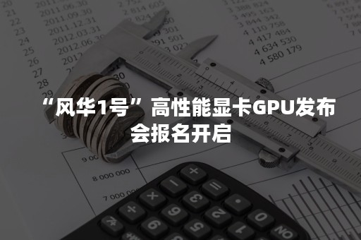 “风华1号”高性能显卡GPU发布会报名开启