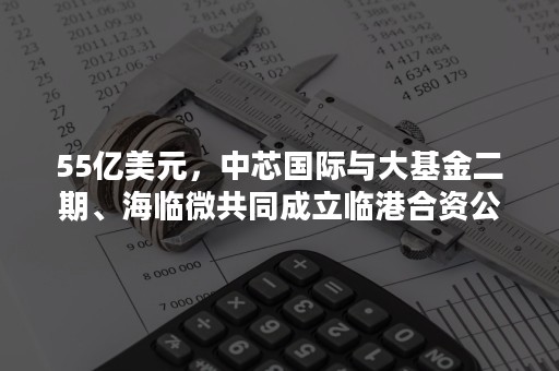 55亿美元，中芯国际与大基金二期、海临微共同成立临港合资公司