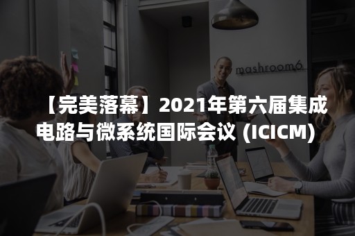 【完美落幕】2021年第六届集成电路与微系统国际会议 (ICICM) 在南京线上线下成功举行