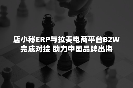 店小秘ERP与拉美电商平台B2W完成对接 助力中国品牌出海