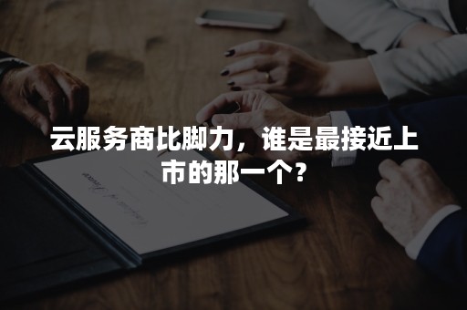 云服务商比脚力，谁是最接近上市的那一个？