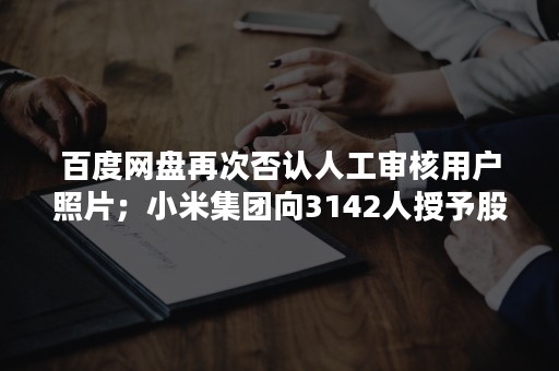 百度网盘再次否认人工审核用户照片；小米集团向3142人授予股权；水滴筹回应筹款中介抽成达70%