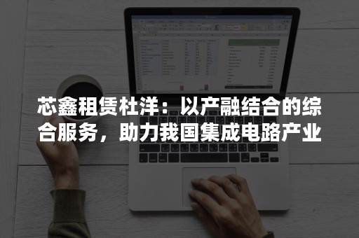 芯鑫租赁杜洋：以产融结合的综合服务，助力我国集成电路产业跨越发展