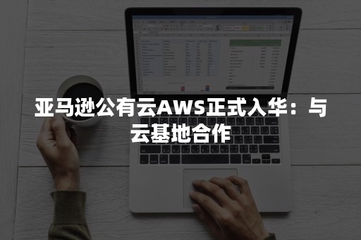 亚马逊公有云AWS正式入华：与云基地合作