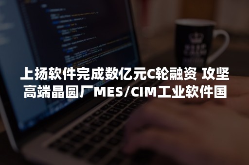 上扬软件完成数亿元C轮融资 攻坚高端晶圆厂MES/CIM工业软件国产化