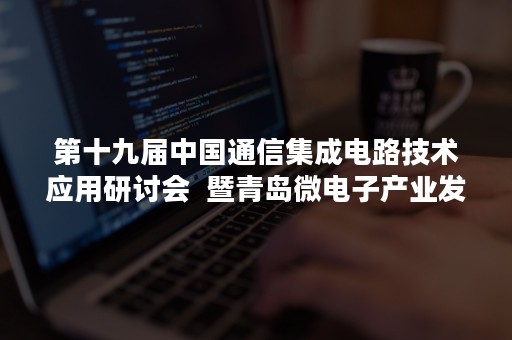 第十九届中国通信集成电路技术应用研讨会  暨青岛微电子产业发展大会成功召开