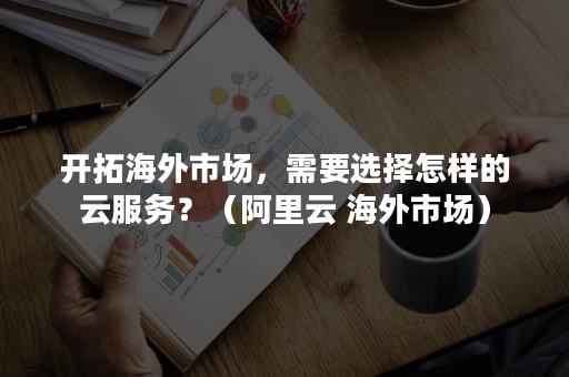 开拓海外市场，需要选择怎样的云服务？（阿里云 海外市场）