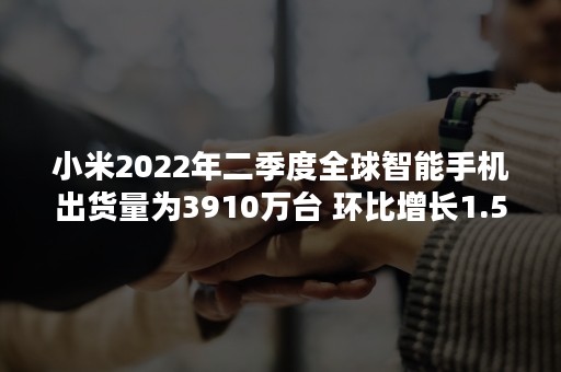 小米2022年二季度全球智能手机出货量为3910万台 环比增长1.5%