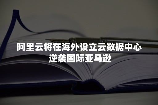 阿里云将在海外设立云数据中心 逆袭国际亚马逊