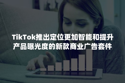 TikTok推出定位更加智能和提升产品曝光度的新款商业广告套件