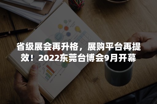 省级展会再升格，展购平台再提效！2022东莞台博会9月开幕