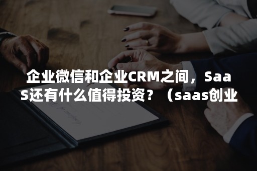 企业微信和企业CRM之间，SaaS还有什么值得投资？（saas创业公司）