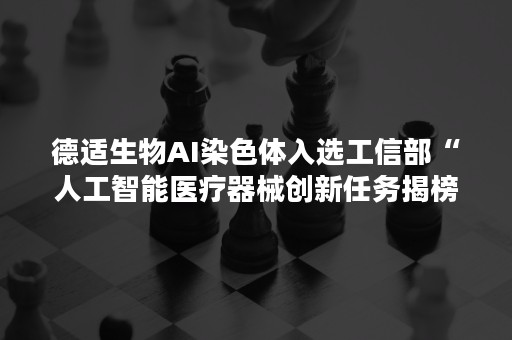 德适生物AI染色体入选工信部“人工智能医疗器械创新任务揭榜入围单位”名单