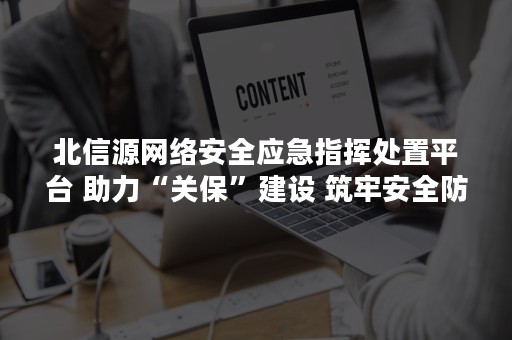 北信源网络安全应急指挥处置平台 助力“关保”建设 筑牢安全防线