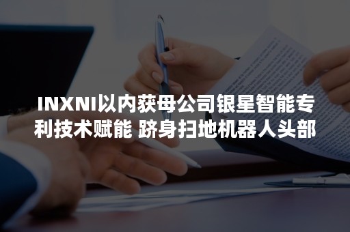 INXNI以内获母公司银星智能专利技术赋能 跻身扫地机器人头部梯队