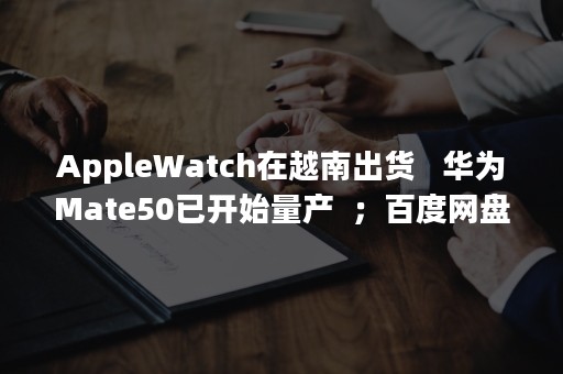 AppleWatch在越南出货   华为Mate50已开始量产  ；百度网盘回应人工审核用户照片