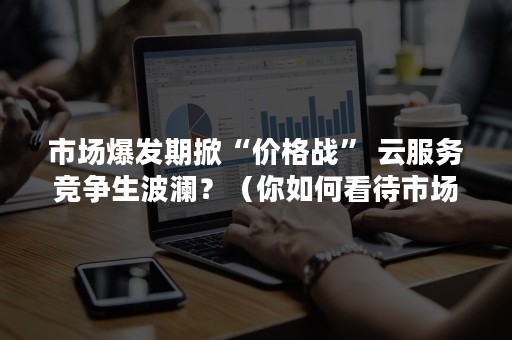 市场爆发期掀“价格战” 云服务竞争生波澜？（你如何看待市场上出现的价格战）