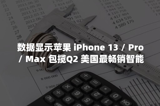 数据显示苹果 iPhone 13 / Pro / Max 包揽Q2 美国最畅销智能手机前三