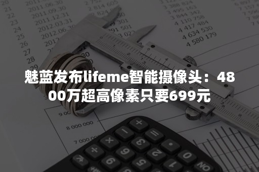 魅蓝发布lifeme智能摄像头：4800万超高像素只要699元