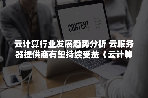 云计算行业发展趋势分析 云服务器提供商有望持续受益（云计算的未来行业发展趋势研究）