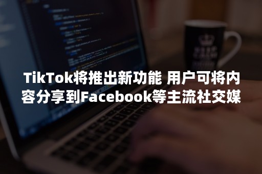 TikTok将推出新功能 用户可将内容分享到Facebook等主流社交媒体平台