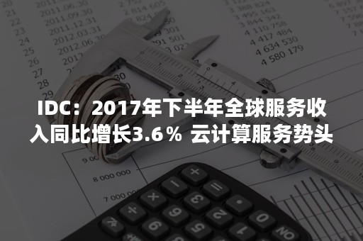 IDC：2017年下半年全球服务收入同比增长3.6％ 云计算服务势头强劲（idc服务器市场占有率报告2020）